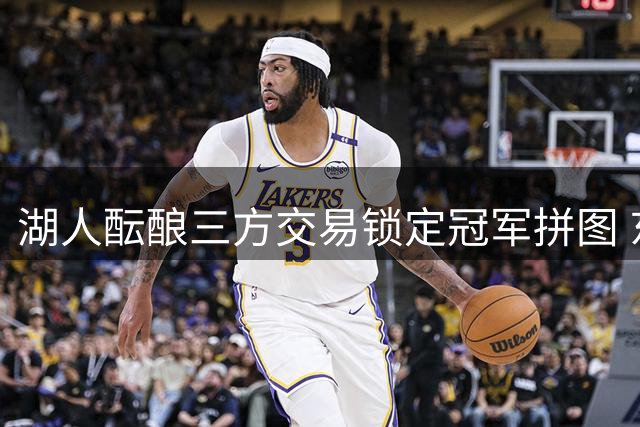 湖人酝酿三方交易锁定冠军拼图 东契奇前队友或联手詹眉