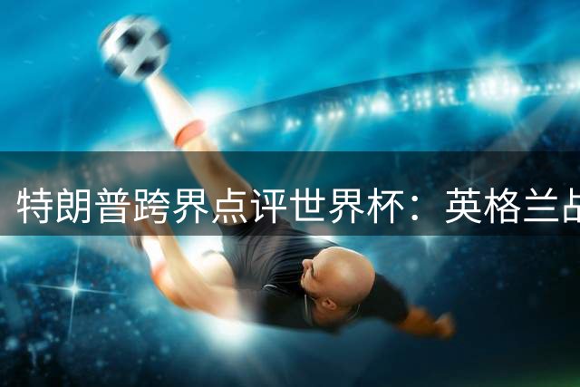 特朗普跨界点评世界杯：英格兰战术失误致凯恩防守浪费进攻天赋