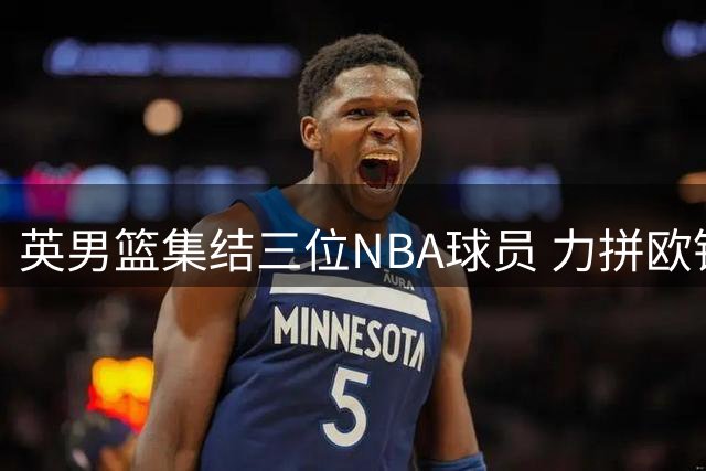 英男篮集结三位NBA球员 力拼欧锦赛预选赛晋级