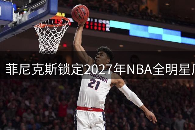 菲尼克斯锁定2027年NBA全明星周末 赛事日期正式揭晓