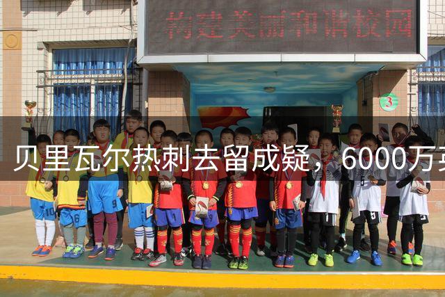 贝里瓦尔热刺去留成疑，6000万英镑转会费成关键