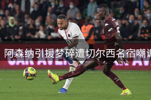 阿森纳引援梦碎遭切尔西名宿嘲讽 维尼修斯续约皇马打脸枪手球迷