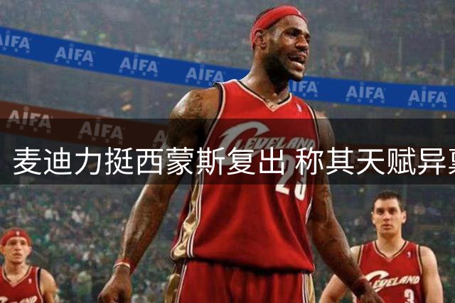 麦迪力挺西蒙斯复出 称其天赋异禀能胜任控锋角色